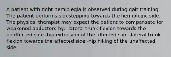 A patient with right hemiplegia is observed during gait training. The patient performs sidestepping towards the hemiplegic side. The physical therapist may expect the patient to compensate for weakened abductors by: -lateral trunk flexion towards the unaffected side -hip extension of the affected side -lateral trunk flexion towards the affected side -hip hiking of the unaffected side