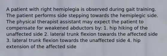 A patient with right hemiplegia is observed during gait training. The patient performs side stepping towards the hemiplegic side. The physical therapist assistant may expect the patient to compensate for weakened abductors by: 1. hip hiking of the unaffected side 2. lateral trunk flexion towards the affected side 3. lateral trunk flexion towards the unaffected side 4. hip extension of the affected side