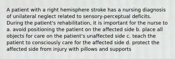 A patient with a right hemisphere stroke has a nursing diagnosis of unilateral neglect related to sensory-perceptual deficits. During the patient's rehabilitation, it is important for the nurse to a. avoid positioning the patient on the affected side b. place all objects for care on the patient's unaffected side c. teach the patient to consciously care for the affected side d. protect the affected side from injury with pillows and supports