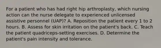 For a patient who has had right hip arthroplasty, which nursing action can the nurse delegate to experienced unlicensed assistive personnel (UAP)? A. Reposition the patient every 1 to 2 hours. B. Assess for skin irritation on the patient's back. C. Teach the patient quadriceps-setting exercises. D. Determine the patient's pain intensity and tolerance.