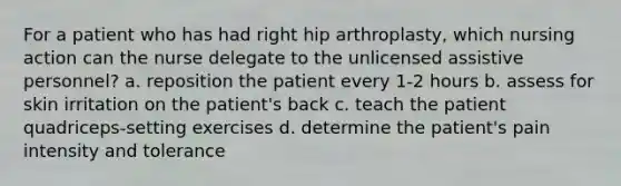 For a patient who has had right hip arthroplasty, which nursing action can the nurse delegate to the unlicensed assistive personnel? a. reposition the patient every 1-2 hours b. assess for skin irritation on the patient's back c. teach the patient quadriceps-setting exercises d. determine the patient's pain intensity and tolerance