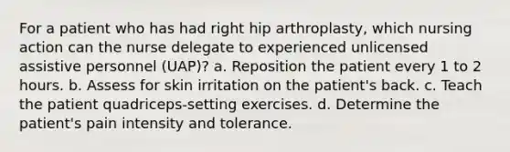 For a patient who has had right hip arthroplasty, which nursing action can the nurse delegate to experienced unlicensed assistive personnel (UAP)? a. Reposition the patient every 1 to 2 hours. b. Assess for skin irritation on the patient's back. c. Teach the patient quadriceps-setting exercises. d. Determine the patient's pain intensity and tolerance.