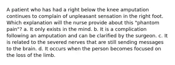 A patient who has had a right below the knee amputation continues to complain of unpleasant sensation in the right foot. Which explanation will the nurse provide about this "phantom pain"? a. It only exists in the mind. b. It is a complication following an amputation and can be clarified by the surgeon. c. It is related to the severed nerves that are still sending messages to the brain. d. It occurs when the person becomes focused on the loss of the limb.