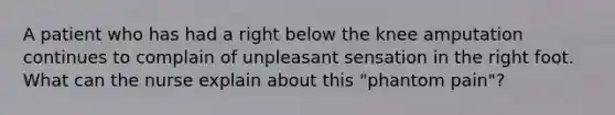 A patient who has had a right below the knee amputation continues to complain of unpleasant sensation in the right foot. What can the nurse explain about this "phantom pain"?