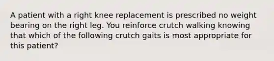 A patient with a right knee replacement is prescribed no weight bearing on the right leg. You reinforce crutch walking knowing that which of the following crutch gaits is most appropriate for this patient?