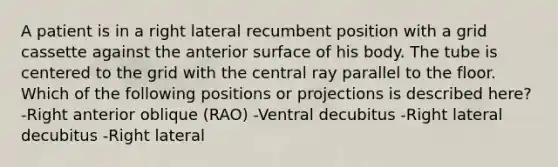 A patient is in a right lateral recumbent position with a grid cassette against the anterior surface of his body. The tube is centered to the grid with the central ray parallel to the floor. Which of the following positions or projections is described here? -Right anterior oblique (RAO) -Ventral decubitus -Right lateral decubitus -Right lateral