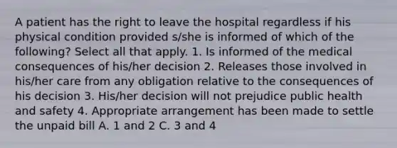 A patient has the right to leave the hospital regardless if his physical condition provided s/she is informed of which of the following? Select all that apply. 1. Is informed of the medical consequences of his/her decision 2. Releases those involved in his/her care from any obligation relative to the consequences of his decision 3. His/her decision will not prejudice public health and safety 4. Appropriate arrangement has been made to settle the unpaid bill A. 1 and 2 C. 3 and 4