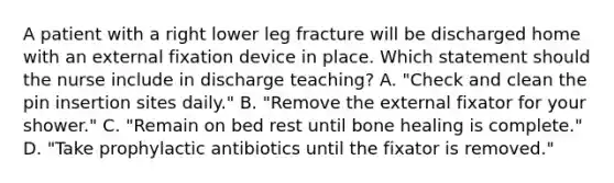 A patient with a right lower leg fracture will be discharged home with an external fixation device in place. Which statement should the nurse include in discharge teaching? A. "Check and clean the pin insertion sites daily." B. "Remove the external fixator for your shower." C. "Remain on bed rest until bone healing is complete." D. "Take prophylactic antibiotics until the fixator is removed."