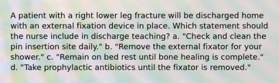 A patient with a right lower leg fracture will be discharged home with an external fixation device in place. Which statement should the nurse include in discharge teaching? a. "Check and clean the pin insertion site daily." b. "Remove the external fixator for your shower." c. "Remain on bed rest until bone healing is complete." d. "Take prophylactic antibiotics until the fixator is removed."