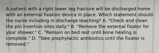 A patient with a right lower leg fracture will be discharged home with an external fixation device in place. Which statement should the nurse including in discharge teaching? A. "Check and clean the pin insertion sites daily." B. "Remove the external fixator for your shower." C. "Remain on bed rest until bone healing is complete." D. "Take prophylactic antibiotics until the fixator is removed."