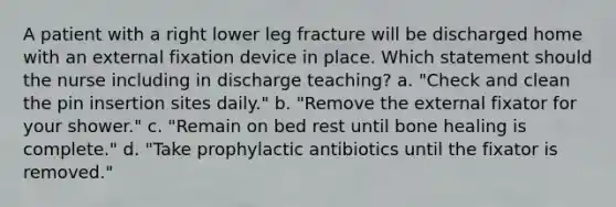 A patient with a right lower leg fracture will be discharged home with an external fixation device in place. Which statement should the nurse including in discharge teaching? a. "Check and clean the pin insertion sites daily." b. "Remove the external fixator for your shower." c. "Remain on bed rest until bone healing is complete." d. "Take prophylactic antibiotics until the fixator is removed."