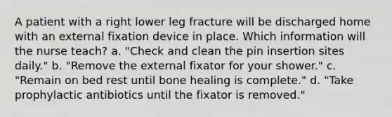 A patient with a right lower leg fracture will be discharged home with an external fixation device in place. Which information will the nurse teach? a. "Check and clean the pin insertion sites daily." b. "Remove the external fixator for your shower." c. "Remain on bed rest until bone healing is complete." d. "Take prophylactic antibiotics until the fixator is removed."