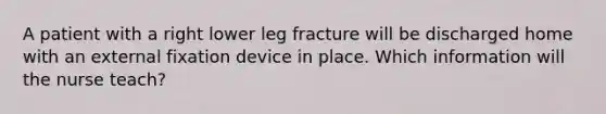 A patient with a right lower leg fracture will be discharged home with an external fixation device in place. Which information will the nurse teach?