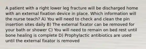 A patient with a right lower leg fracture will be discharged home with an external fixation device in place. Which information will the nurse teach? A) You will need to check and clean the pin insertion sites daily B) The external fixator can be removed for your bath or shower C) You will need to remain on bed rest until bone healing is complete D) Prophylactic antibiotics are used until the external fixator is removed