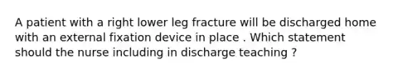 A patient with a right lower leg fracture will be discharged home with an external fixation device in place . Which statement should the nurse including in discharge teaching ?