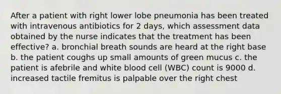 After a patient with right lower lobe pneumonia has been treated with intravenous antibiotics for 2 days, which assessment data obtained by the nurse indicates that the treatment has been effective? a. bronchial breath sounds are heard at the right base b. the patient coughs up small amounts of green mucus c. the patient is afebrile and white blood cell (WBC) count is 9000 d. increased tactile fremitus is palpable over the right chest