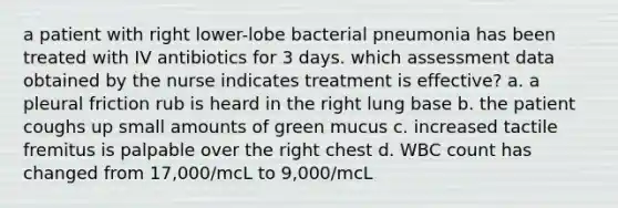 a patient with right lower-lobe bacterial pneumonia has been treated with IV antibiotics for 3 days. which assessment data obtained by the nurse indicates treatment is effective? a. a pleural friction rub is heard in the right lung base b. the patient coughs up small amounts of green mucus c. increased tactile fremitus is palpable over the right chest d. WBC count has changed from 17,000/mcL to 9,000/mcL