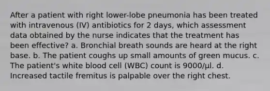 After a patient with right lower-lobe pneumonia has been treated with intravenous (IV) antibiotics for 2 days, which assessment data obtained by the nurse indicates that the treatment has been effective? a. Bronchial breath sounds are heard at the right base. b. The patient coughs up small amounts of green mucus. c. The patient's white blood cell (WBC) count is 9000/µl. d. Increased tactile fremitus is palpable over the right chest.