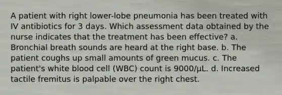 A patient with right lower-lobe pneumonia has been treated with IV antibiotics for 3 days. Which assessment data obtained by the nurse indicates that the treatment has been effective? a. Bronchial breath sounds are heard at the right base. b. The patient coughs up small amounts of green mucus. c. The patient's white blood cell (WBC) count is 9000/µL. d. Increased tactile fremitus is palpable over the right chest.