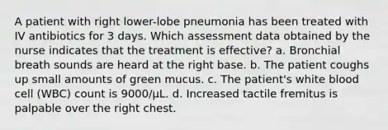 A patient with right lower-lobe pneumonia has been treated with IV antibiotics for 3 days. Which assessment data obtained by the nurse indicates that the treatment is effective? a. Bronchial breath sounds are heard at the right base. b. The patient coughs up small amounts of green mucus. c. The patient's white blood cell (WBC) count is 9000/µL. d. Increased tactile fremitus is palpable over the right chest.