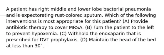 A patient has right middle and lower lobe bacterial pneumonia and is expectorating rust-colored sputum. Which of the following interventions is most appropriate for this patient? (A) Provide antibiotic therapy to cover MRSA. (B) Turn the patient to the left to prevent hypoxemia. (C) Withhold the enoxaparin that is prescribed for DVT prophylaxis. (D) Maintain the head of the bed at less than 30°.