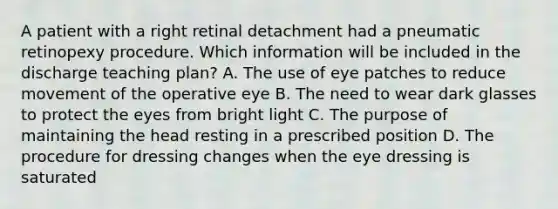 A patient with a right retinal detachment had a pneumatic retinopexy procedure. Which information will be included in the discharge teaching plan? A. The use of eye patches to reduce movement of the operative eye B. The need to wear dark glasses to protect the eyes from bright light C. The purpose of maintaining the head resting in a prescribed position D. The procedure for dressing changes when the eye dressing is saturated