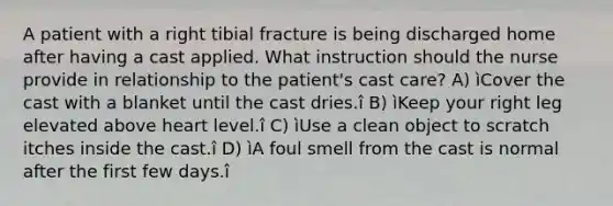 A patient with a right tibial fracture is being discharged home after having a cast applied. What instruction should the nurse provide in relationship to the patient's cast care? A) ìCover the cast with a blanket until the cast dries.î B) ìKeep your right leg elevated above heart level.î C) ìUse a clean object to scratch itches inside the cast.î D) ìA foul smell from the cast is normal after the first few days.î