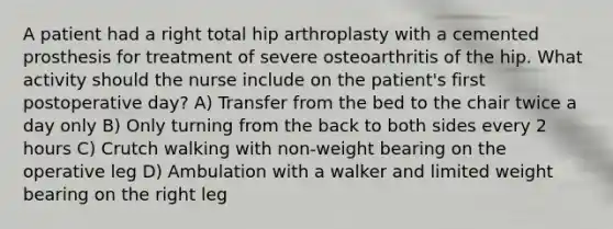 A patient had a right total hip arthroplasty with a cemented prosthesis for treatment of severe osteoarthritis of the hip. What activity should the nurse include on the patient's first postoperative day? A) Transfer from the bed to the chair twice a day only B) Only turning from the back to both sides every 2 hours C) Crutch walking with non-weight bearing on the operative leg D) Ambulation with a walker and limited weight bearing on the right leg