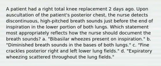 A patient had a right total knee replacement 2 days ago. Upon auscultation of the patient's posterior chest, the nurse detects discontinuous, high-pitched breath sounds just before the end of inspiration in the lower portion of both lungs. Which statement most appropriately reflects how the nurse should document the breath sounds? a. "Bibasilar wheezes present on inspiration." b. "Diminished breath sounds in the bases of both lungs." c. "Fine crackles posterior right and left lower lung fields." d. "Expiratory wheezing scattered throughout the lung fields."