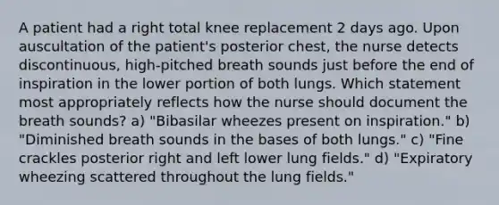 A patient had a right total knee replacement 2 days ago. Upon auscultation of the patient's posterior chest, the nurse detects discontinuous, high-pitched breath sounds just before the end of inspiration in the lower portion of both lungs. Which statement most appropriately reflects how the nurse should document the breath sounds? a) "Bibasilar wheezes present on inspiration." b) "Diminished breath sounds in the bases of both lungs." c) "Fine crackles posterior right and left lower lung fields." d) "Expiratory wheezing scattered throughout the lung fields."