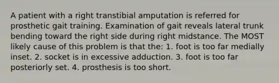 A patient with a right transtibial amputation is referred for prosthetic gait training. Examination of gait reveals lateral trunk bending toward the right side during right midstance. The MOST likely cause of this problem is that the: 1. foot is too far medially inset. 2. socket is in excessive adduction. 3. foot is too far posteriorly set. 4. prosthesis is too short.