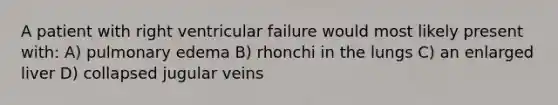 A patient with right ventricular failure would most likely present with: A) pulmonary edema B) rhonchi in the lungs C) an enlarged liver D) collapsed jugular veins