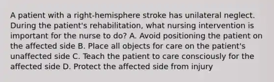 A patient with a right-hemisphere stroke has unilateral neglect. During the patient's rehabilitation, what nursing intervention is important for the nurse to do? A. Avoid positioning the patient on the affected side B. Place all objects for care on the patient's unaffected side C. Teach the patient to care consciously for the affected side D. Protect the affected side from injury