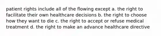 patient rights include all of the flowing except a. the right to facilitate their own healthcare decisions b. the right to choose how they want to die c. the right to accept or refuse medical treatment d. the right to make an advance healthcare directive