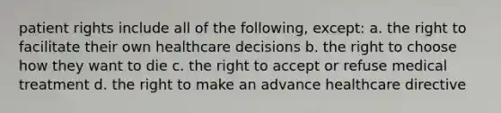 patient rights include all of the following, except: a. the right to facilitate their own healthcare decisions b. the right to choose how they want to die c. the right to accept or refuse medical treatment d. the right to make an advance healthcare directive