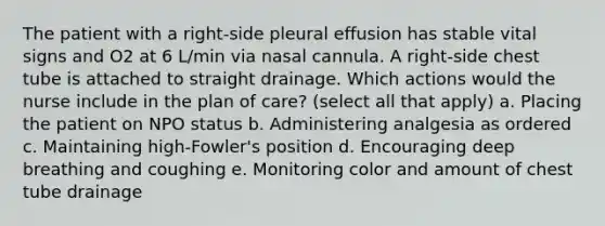 The patient with a right-side pleural effusion has stable vital signs and O2 at 6 L/min via nasal cannula. A right-side chest tube is attached to straight drainage. Which actions would the nurse include in the plan of care? (select all that apply) a. Placing the patient on NPO status b. Administering analgesia as ordered c. Maintaining high-Fowler's position d. Encouraging deep breathing and coughing e. Monitoring color and amount of chest tube drainage