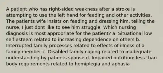 A patient who has right-sided weakness after a stroke is attempting to use the left hand for feeding and other activities. The patients wife insists on feeding and dressing him, telling the nurse, I just dont like to see him struggle. Which nursing diagnosis is most appropriate for the patient? a. Situational low self-esteem related to increasing dependence on others b. Interrupted family processes related to effects of illness of a family member c. Disabled family coping related to inadequate understanding by patients spouse d. Impaired nutrition: less than body requirements related to hemiplegia and aphasia