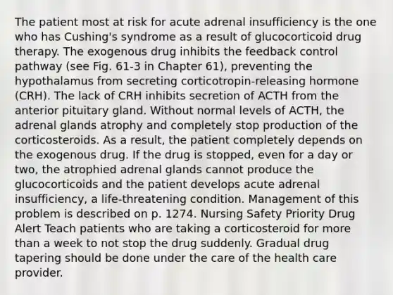 The patient most at risk for acute adrenal insufficiency is the one who has Cushing's syndrome as a result of glucocorticoid drug therapy. The exogenous drug inhibits the feedback control pathway (see Fig. 61-3 in Chapter 61), preventing the hypothalamus from secreting corticotropin-releasing hormone (CRH). The lack of CRH inhibits secretion of ACTH from the anterior pituitary gland. Without normal levels of ACTH, the adrenal glands atrophy and completely stop production of the corticosteroids. As a result, the patient completely depends on the exogenous drug. If the drug is stopped, even for a day or two, the atrophied adrenal glands cannot produce the glucocorticoids and the patient develops acute adrenal insufficiency, a life-threatening condition. Management of this problem is described on p. 1274. Nursing Safety Priority Drug Alert Teach patients who are taking a corticosteroid for more than a week to not stop the drug suddenly. Gradual drug tapering should be done under the care of the health care provider.