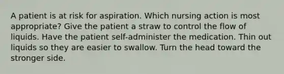 A patient is at risk for aspiration. Which nursing action is most appropriate? Give the patient a straw to control the flow of liquids. Have the patient self-administer the medication. Thin out liquids so they are easier to swallow. Turn the head toward the stronger side.