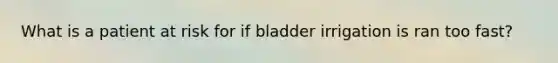 What is a patient at risk for if bladder irrigation is ran too fast?