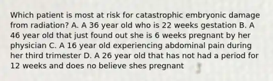 Which patient is most at risk for catastrophic embryonic damage from radiation? A. A 36 year old who is 22 weeks gestation B. A 46 year old that just found out she is 6 weeks pregnant by her physician C. A 16 year old experiencing abdominal pain during her third trimester D. A 26 year old that has not had a period for 12 weeks and does no believe shes pregnant