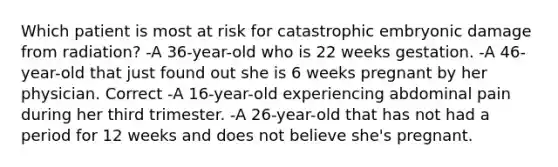 Which patient is most at risk for catastrophic embryonic damage from radiation? -A 36-year-old who is 22 weeks gestation. -A 46-year-old that just found out she is 6 weeks pregnant by her physician. Correct -A 16-year-old experiencing abdominal pain during her third trimester. -A 26-year-old that has not had a period for 12 weeks and does not believe she's pregnant.