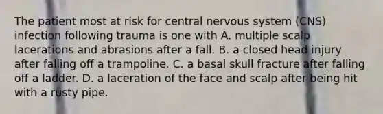 The patient most at risk for central nervous system (CNS) infection following trauma is one with A. multiple scalp lacerations and abrasions after a fall. B. a closed head injury after falling off a trampoline. C. a basal skull fracture after falling off a ladder. D. a laceration of the face and scalp after being hit with a rusty pipe.