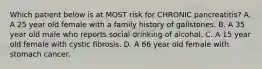 Which patient below is at MOST risk for CHRONIC pancreatitis? A. A 25 year old female with a family history of gallstones. B. A 35 year old male who reports social drinking of alcohol. C. A 15 year old female with cystic fibrosis. D. A 66 year old female with stomach cancer.