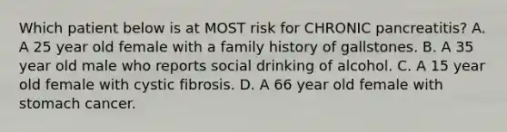 Which patient below is at MOST risk for CHRONIC pancreatitis? A. A 25 year old female with a family history of gallstones. B. A 35 year old male who reports social drinking of alcohol. C. A 15 year old female with cystic fibrosis. D. A 66 year old female with stomach cancer.