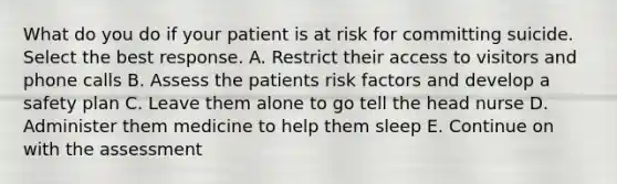 What do you do if your patient is at risk for committing suicide. Select the best response. A. Restrict their access to visitors and phone calls B. Assess the patients risk factors and develop a safety plan C. Leave them alone to go tell the head nurse D. Administer them medicine to help them sleep E. Continue on with the assessment