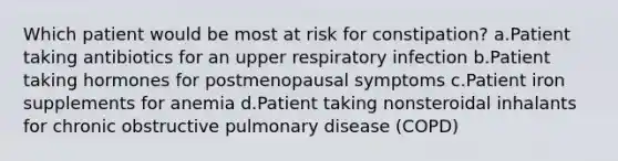 Which patient would be most at risk for constipation? a.Patient taking antibiotics for an upper respiratory infection b.Patient taking hormones for postmenopausal symptoms c.Patient iron supplements for anemia d.Patient taking nonsteroidal inhalants for chronic obstructive pulmonary disease (COPD)