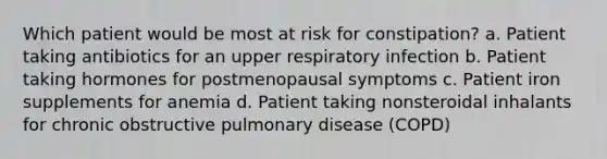 Which patient would be most at risk for constipation? a. Patient taking antibiotics for an upper respiratory infection b. Patient taking hormones for postmenopausal symptoms c. Patient iron supplements for anemia d. Patient taking nonsteroidal inhalants for chronic obstructive pulmonary disease (COPD)