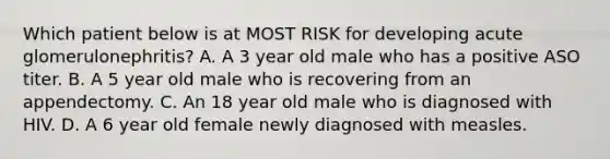 Which patient below is at MOST RISK for developing acute glomerulonephritis? A. A 3 year old male who has a positive ASO titer. B. A 5 year old male who is recovering from an appendectomy. C. An 18 year old male who is diagnosed with HIV. D. A 6 year old female newly diagnosed with measles.