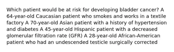 Which patient would be at risk for developing bladder cancer? A 64-year-old Caucasian patient who smokes and works in a textile factory A 70-year-old Asian patient with a history of hypertension and diabetes A 45-year-old Hispanic patient with a decreased glomerular filtration rate (GFR) A 28-year-old African-American patient who had an undescended testicle surgically corrected